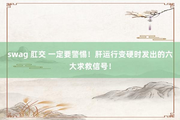 swag 肛交 一定要警惕！肝运行变硬时发出的六大求救信号！