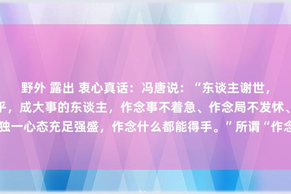 野外 露出 衷心真话:冯唐说:“东谈主谢世,最大的才智,即是不在乎,成大事的东谈主,作念事不着急、作念局不发怵、作念东谈主不要脸。独一心态充足强盛,作念什么都能得手。”所谓“作念事不着急”,这是一种千里稳的大将之风。在这个快节律的...