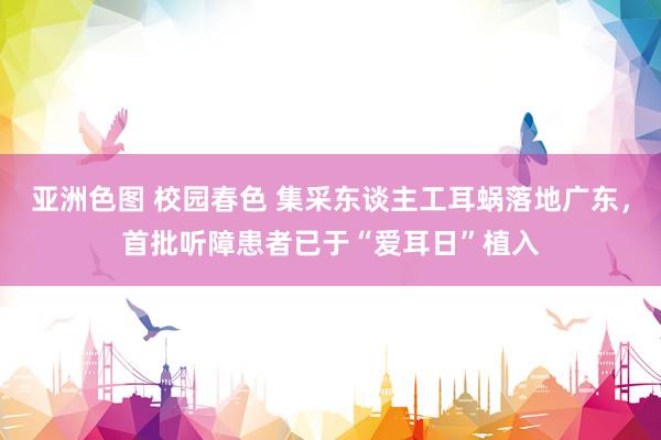 亚洲色图 校园春色 集采东谈主工耳蜗落地广东，首批听障患者已于“爱耳日”植入