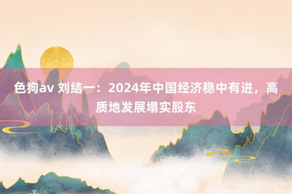 色狗av 刘结一：2024年中国经济稳中有进，高质地发展塌实股东