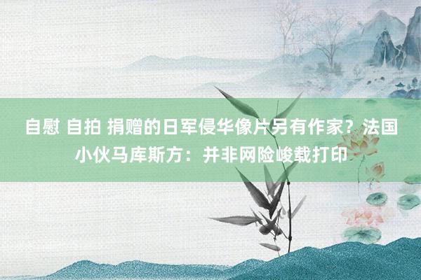 自慰 自拍 捐赠的日军侵华像片另有作家？法国小伙马库斯方：并非网险峻载打印